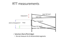 RTT measurements
• Solution (Karn/Partridge)
• Do not measure rtt of retransmitted segments
(seq=123,"abcd")
(seq=120,"xyz")
(ack=123)
(ack=128)
measured rtt
Timer
which is the good rtt ?
(seq=123,"abcd")
 