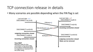 TCP connection release in details
• Many scenarios are possible depending when the FIN flag is set
FIN(seq=x)
DISCONNECT.req (A-B)
DISCONNECT.ind(A-B)
FIN+ACK(ack=x+1, seq=y)
DISCONNECT.conf(A-B)
ACK(ack=y+1)
DISCONNECT.conf(A-B)
DISCONNECT.req(B-A)
DISCONNECT.ind(B-A)
Time WAIT
Maintain state for this
connection uring twice MSL
to be able to retransmit ACK
if a segment is received from
the other entity
outgoing connection closed
incoming connection closed
incoming connection closed outgoing connection closed
State can be removed
Last sent data : x-1 Last sent data : y-1
 