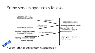 Some servers operate as follows
• What is the benefit of such an approach ?
FIN(seq=x)
DISCONNECT.req (A-B)
DISCONNECT.ind(A-B)
ACK(ack=x+1)
DISCONNECT.conf(A-B)
DISCONNECT.req(B-A)
DISCONNECT.ind(B-A)
State is removed
outgoing connection closed
incoming connection closed
incoming connection closed
outgoing connection closed
State is removed
Last sent data : x-1
Last sent data : y-1
RST(ack=x+1, seq=y)
 