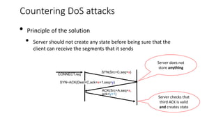 Countering DoS attacks
• Principle of the solution
• Server should not create any state before being sure that the
client can receive the segments that it sends
SYN(Src=C,seq=x)
SYN+ACK(Dest=C,ack=x+1,seq=y)
ACK(Src=A,seq=x,
ack=y+1)
CONNECT.req
Server does not
store anything
Server checks that
third ACK is valid
and creates state
 
