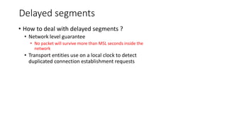 Delayed segments
• How to deal with delayed segments ?
• Network level guarantee
• No packet will survive more than MSL seconds inside the
network
• Transport entities use on a local clock to detect
duplicated connection establishment requests
 