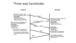 Three-way handshake
CR (seq=x)
CA (seq=y, ack=x)
CA (seq=x, ack=y)
Sequence number x read
from local transport clock
Local state :
Connection to B :
- Wait for ack for CR (x)
- Start retransmission timer
Sequence number y read from
local transport clock
CA sent to ack CR
Local state :
Connection to A :
- Wait for ack for CA(y)
Received CA acknowledges CR
Send CA to ack received CA
Local state :
Connection to B :
- established
- current_seq = x
The sequence numbers used
for the data segments will start
from x
The sequence numbers
used for the data segments
will start from y
D(x)
D(y)
Local state :
Connection to A :
- established
- current_seq=y
Connection established
Connection established
Host A Host B
 