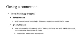 Closing a connection
• Two different approaches
• abrupt release
• send a segment that immediately closes the connection –> may lead to losses
• graceful release
• send a marker that indicates the end of the date, once the marker is acked, all data has
been received and connection is closed
• independent release of the two directions
 