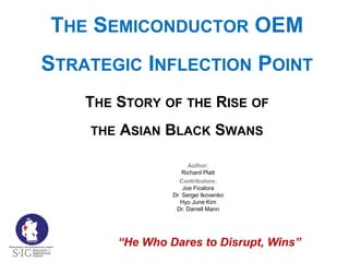 Author:
Richard Platt
THE SEMICONDUCTOR OEM
STRATEGIC INFLECTION POINT
THE STORY OF THE RISE OF
THE ASIAN BLACK SWANS
Property of the Strategy + Innovation Group
“He Who Dares to Disrupt, Wins”
Contributors:
Joe Ficalora
Dr. Sergei Ikovenko
Hyo June Kim
Dr. Darrell Mann
 