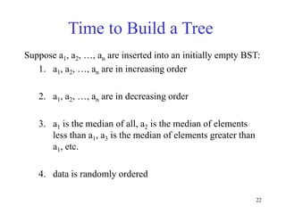 22
Time to Build a Tree
Suppose a1, a2, …, an are inserted into an initially empty BST:
1. a1, a2, …, an are in increasing order
2. a1, a2, …, an are in decreasing order
3. a1 is the median of all, a2 is the median of elements
less than a1, a3 is the median of elements greater than
a1, etc.
4. data is randomly ordered
 