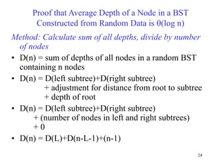 24
Proof that Average Depth of a Node in a BST
Constructed from Random Data is (log n)
Method: Calculate sum of all depths, divide by number
of nodes
• D(n) = sum of depths of all nodes in a random BST
containing n nodes
• D(n) = D(left subtree)+D(right subtree)
+ adjustment for distance from root to subtree
+ depth of root
• D(n) = D(left subtree)+D(right subtree)
+ (number of nodes in left and right subtrees)
+ 0
• D(n) = D(L)+D(n-L-1)+(n-1)
 