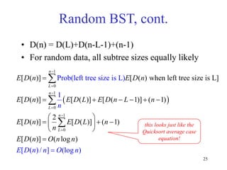 25
Random BST, cont.
• D(n) = D(L)+D(n-L-1)+(n-1)
• For random data, all subtree sizes equally likely
 
1
0
1
0
1
0
[ ( )] [ ( ) when left tree size is L]
[ ( )] [ ( )] [ ( 1)] ( 1)
2
[ ( )] [ ( )] ( 1)
[ (
Prob(left tree size is L)
1
[ ( ) / ] (lo
)] ( log
g )
)
n
L
n
L
n
L
E D n E D n
n
E D n n
E D n E D L E D n L n
E D n E D L n
n
E D n O n n
O n







     
 
  
 
 




 this looks just like the
Quicksort average case
equation!
 