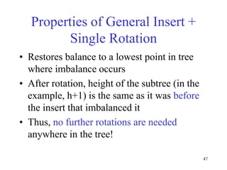 47
Properties of General Insert +
Single Rotation
• Restores balance to a lowest point in tree
where imbalance occurs
• After rotation, height of the subtree (in the
example, h+1) is the same as it was before
the insert that imbalanced it
• Thus, no further rotations are needed
anywhere in the tree!
 