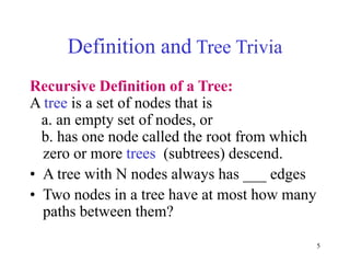 5
Definition and Tree Trivia
Recursive Definition of a Tree:
A tree is a set of nodes that is
a. an empty set of nodes, or
b. has one node called the root from which
zero or more trees (subtrees) descend.
• A tree with N nodes always has ___ edges
• Two nodes in a tree have at most how many
paths between them?
 