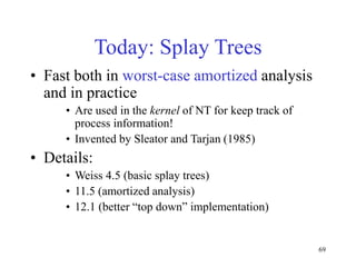 69
Today: Splay Trees
• Fast both in worst-case amortized analysis
and in practice
• Are used in the kernel of NT for keep track of
process information!
• Invented by Sleator and Tarjan (1985)
• Details:
• Weiss 4.5 (basic splay trees)
• 11.5 (amortized analysis)
• 12.1 (better “top down” implementation)
 