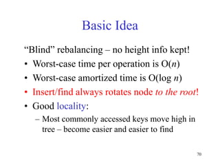 70
Basic Idea
“Blind” rebalancing – no height info kept!
• Worst-case time per operation is O(n)
• Worst-case amortized time is O(log n)
• Insert/find always rotates node to the root!
• Good locality:
– Most commonly accessed keys move high in
tree – become easier and easier to find
 