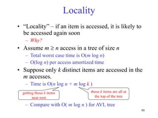 80
Locality
• “Locality” – if an item is accessed, it is likely to
be accessed again soon
– Why?
• Assume m  n access in a tree of size n
– Total worst case time is O(m log n)
– O(log n) per access amortized time
• Suppose only k distinct items are accessed in the
m accesses.
– Time is O(n log n + m log k )
– Compare with O( m log n ) for AVL tree
getting those k items
near root
those k items are all at
the top of the tree
 