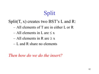 82
Split
Split(T, x) creates two BST’s L and R:
– All elements of T are in either L or R
– All elements in L are  x
– All elements in R are  x
– L and R share no elements
Then how do we do the insert?
 