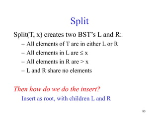 83
Split
Split(T, x) creates two BST’s L and R:
– All elements of T are in either L or R
– All elements in L are  x
– All elements in R are > x
– L and R share no elements
Then how do we do the insert?
Insert as root, with children L and R
 
