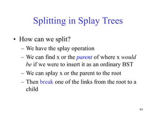 84
Splitting in Splay Trees
• How can we split?
– We have the splay operation
– We can find x or the parent of where x would
be if we were to insert it as an ordinary BST
– We can splay x or the parent to the root
– Then break one of the links from the root to a
child
 