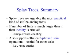92
Splay Trees, Summary
• Splay trees are arguably the most practical
kind of self-balancing trees
• If number of finds is much larger than n,
then locality is crucial!
– Example: word-counting
• Also supports efficient Split and Join
operations – useful for other tasks
– E.g., range queries
 