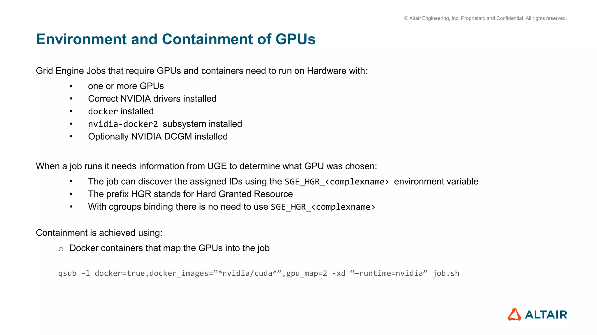 © Altair Engineering, Inc. Proprietary and Confidential. All rights reserved.
Environment and Containment of GPUs
Grid Engine Jobs that require GPUs and containers need to run on Hardware with:
• one or more GPUs
• Correct NVIDIA drivers installed
• docker installed
• nvidia-docker2 subsystem installed
• Optionally NVIDIA DCGM installed
When a job runs it needs information from UGE to determine what GPU was chosen:
• The job can discover the assigned IDs using the SGE_HGR_<complexname> environment variable
• The prefix HGR stands for Hard Granted Resource
• With cgroups binding there is no need to use SGE_HGR_<complexname>
Containment is achieved using:
o Docker containers that map the GPUs into the job
qsub –l docker=true,docker_images=”*nvidia/cuda*”,gpu_map=2 -xd “—runtime=nvidia” job.sh
 