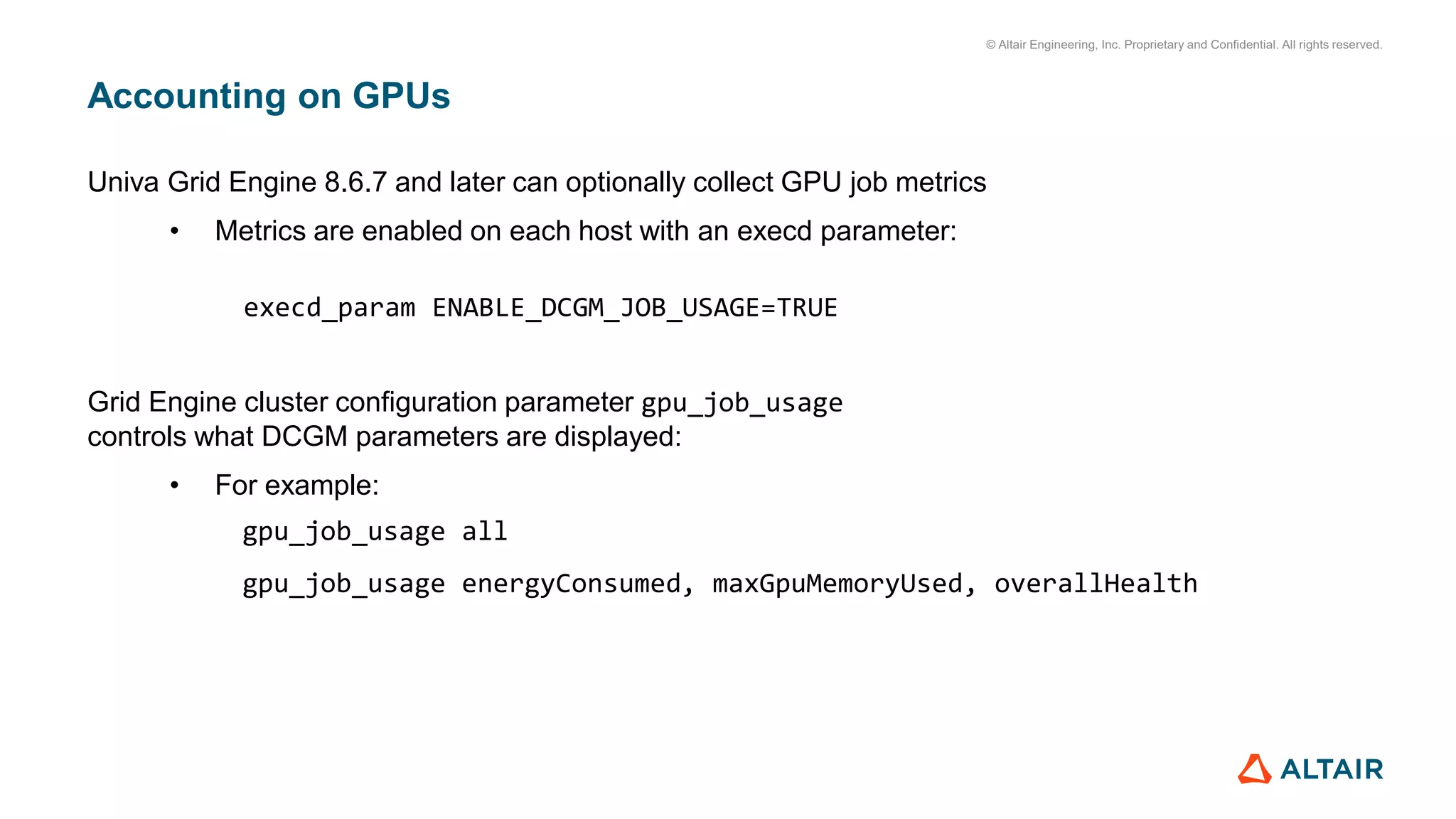 © Altair Engineering, Inc. Proprietary and Confidential. All rights reserved.
Accounting on GPUs
Univa Grid Engine 8.6.7 and later can optionally collect GPU job metrics
• Metrics are enabled on each host with an execd parameter:
execd_param ENABLE_DCGM_JOB_USAGE=TRUE
Grid Engine cluster configuration parameter gpu_job_usage
controls what DCGM parameters are displayed:
• For example:
gpu_job_usage all
gpu_job_usage energyConsumed, maxGpuMemoryUsed, overallHealth
 