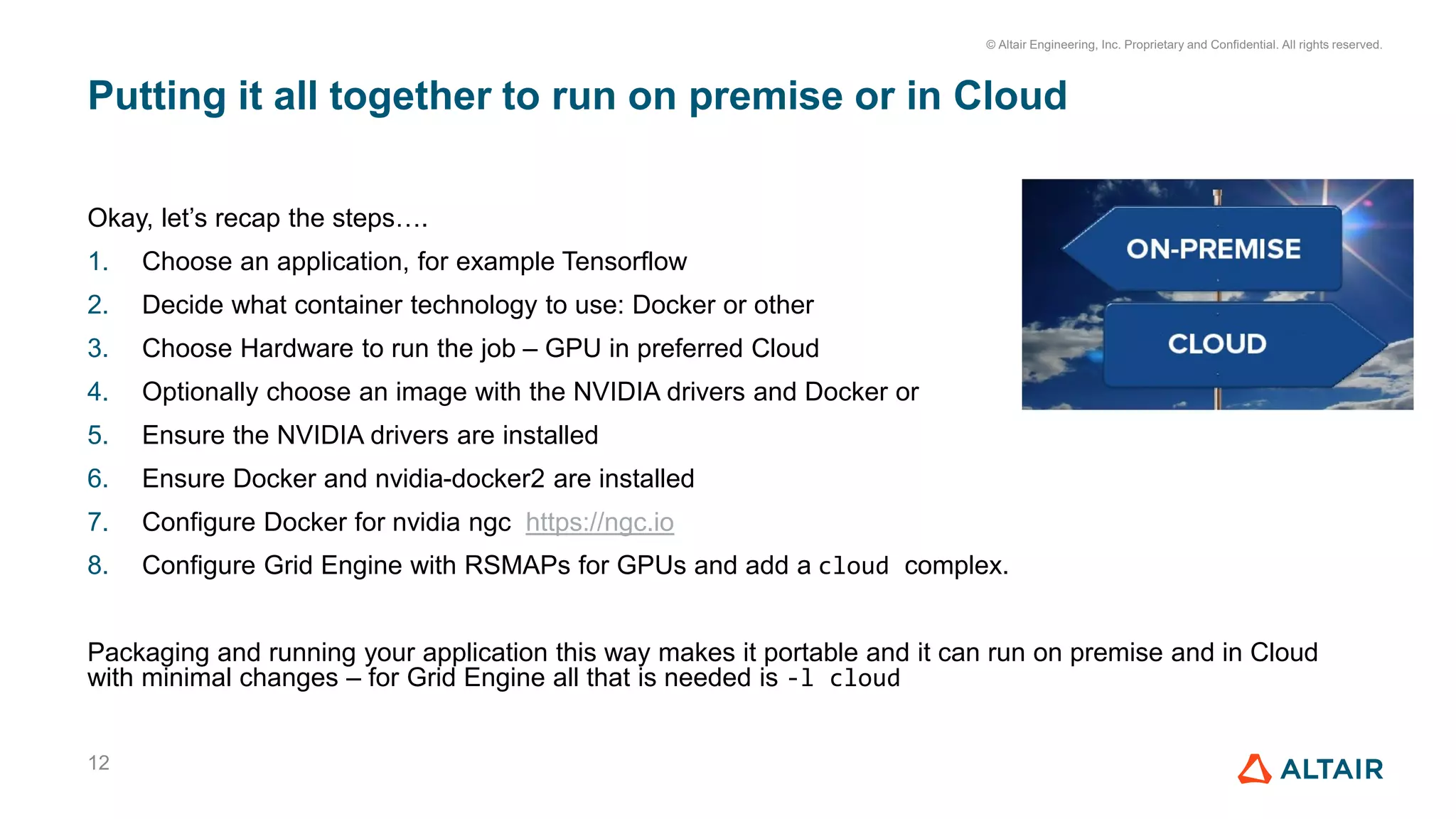 © Altair Engineering, Inc. Proprietary and Confidential. All rights reserved.
Putting it all together to run on premise or in Cloud
12
Okay, let’s recap the steps….
1. Choose an application, for example Tensorflow
2. Decide what container technology to use: Docker or other
3. Choose Hardware to run the job – GPU in preferred Cloud
4. Optionally choose an image with the NVIDIA drivers and Docker or
5. Ensure the NVIDIA drivers are installed
6. Ensure Docker and nvidia-docker2 are installed
7. Configure Docker for nvidia ngc https://ngc.io
8. Configure Grid Engine with RSMAPs for GPUs and add a cloud complex.
Packaging and running your application this way makes it portable and it can run on premise and in Cloud
with minimal changes – for Grid Engine all that is needed is -l cloud
 