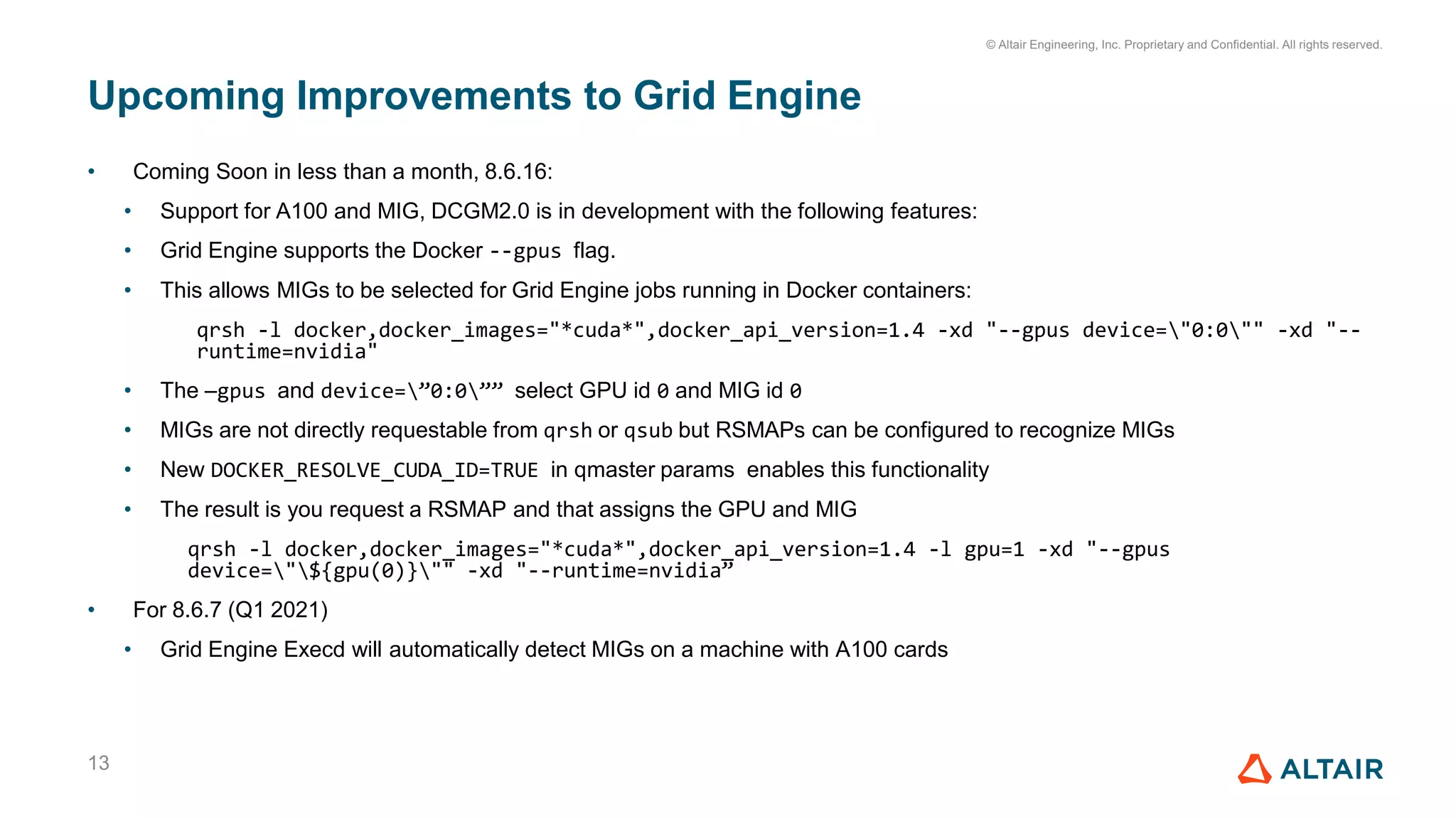 © Altair Engineering, Inc. Proprietary and Confidential. All rights reserved.
• Coming Soon in less than a month, 8.6.16:
• Support for A100 and MIG, DCGM2.0 is in development with the following features:
• Grid Engine supports the Docker --gpus flag.
• This allows MIGs to be selected for Grid Engine jobs running in Docker containers:
qrsh -l docker,docker_images="*cuda*",docker_api_version=1.4 -xd "--gpus device="0:0"" -xd "--
runtime=nvidia"
• The —gpus and device=”0:0”” select GPU id 0 and MIG id 0
• MIGs are not directly requestable from qrsh or qsub but RSMAPs can be configured to recognize MIGs
• New DOCKER_RESOLVE_CUDA_ID=TRUE in qmaster params enables this functionality
• The result is you request a RSMAP and that assigns the GPU and MIG
qrsh -l docker,docker_images="*cuda*",docker_api_version=1.4 -l gpu=1 -xd "--gpus
device="${gpu(0)}"" -xd "--runtime=nvidia”
• For 8.6.7 (Q1 2021)
• Grid Engine Execd will automatically detect MIGs on a machine with A100 cards
Upcoming Improvements to Grid Engine
13
 