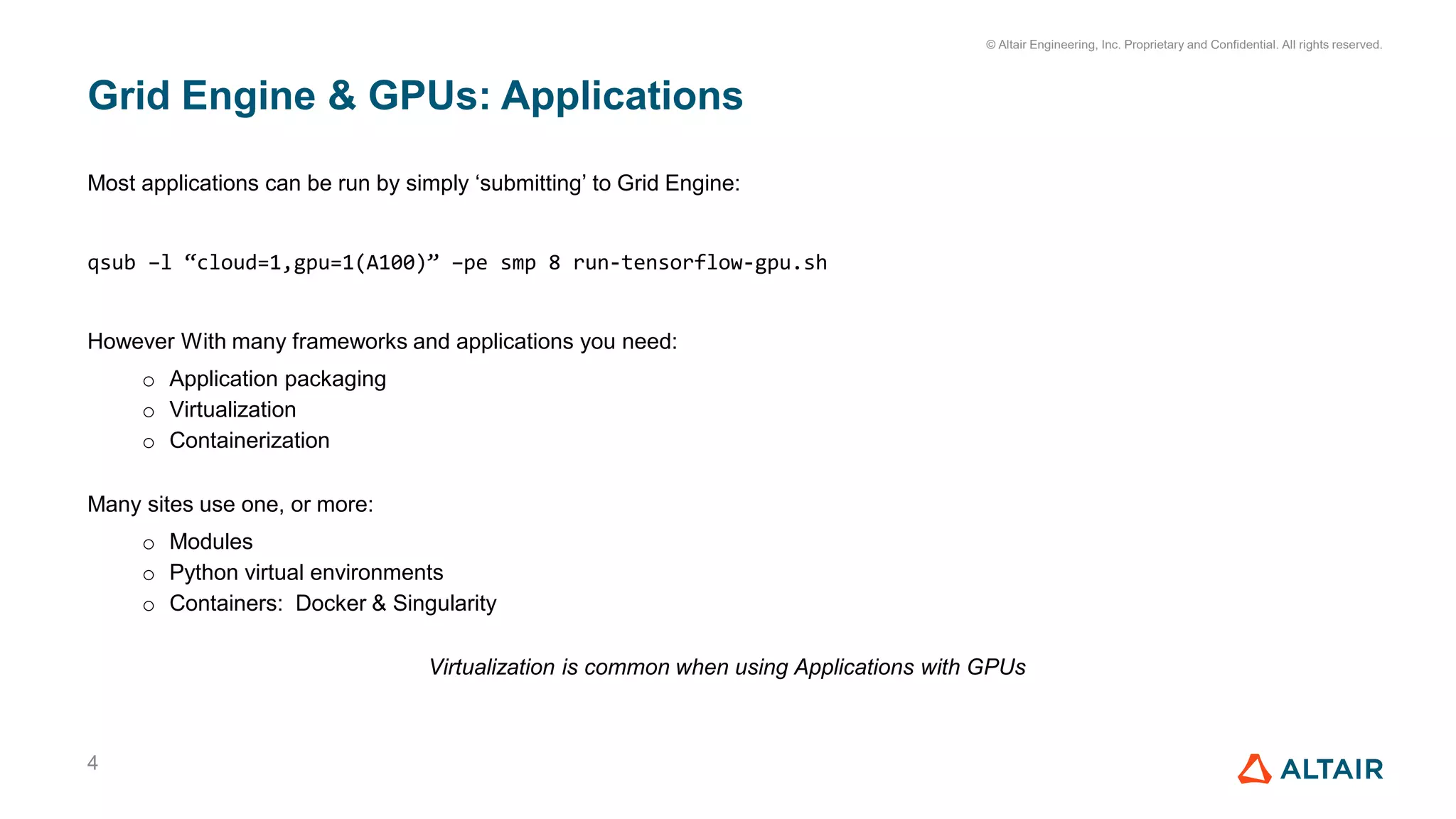 © Altair Engineering, Inc. Proprietary and Confidential. All rights reserved.
Grid Engine & GPUs: Applications
4
Most applications can be run by simply ‘submitting’ to Grid Engine:
qsub –l “cloud=1,gpu=1(A100)” –pe smp 8 run-tensorflow-gpu.sh
However With many frameworks and applications you need:
o Application packaging
o Virtualization
o Containerization
Many sites use one, or more:
o Modules
o Python virtual environments
o Containers: Docker & Singularity
Virtualization is common when using Applications with GPUs
 