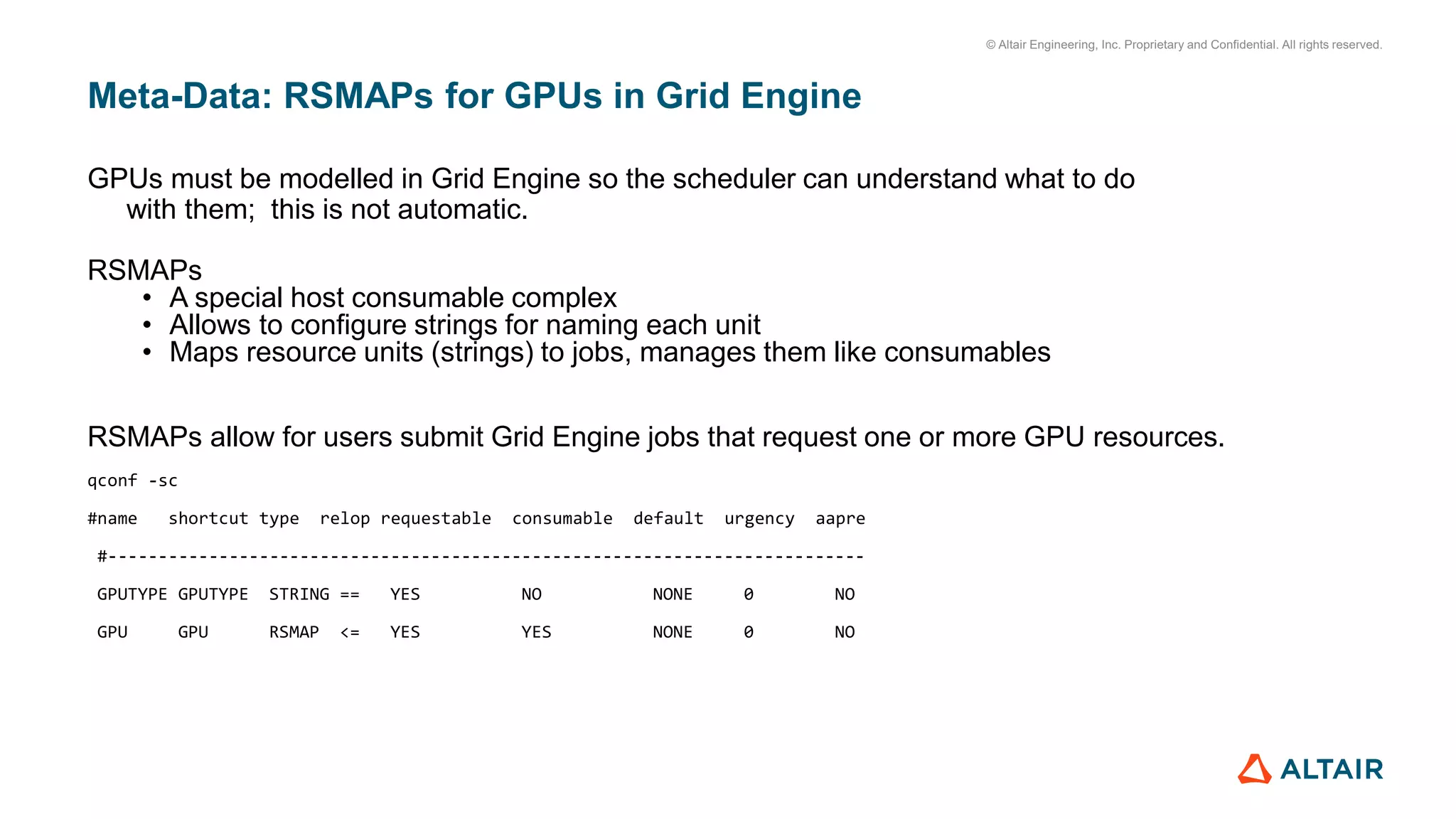 © Altair Engineering, Inc. Proprietary and Confidential. All rights reserved.
Meta-Data: RSMAPs for GPUs in Grid Engine
GPUs must be modelled in Grid Engine so the scheduler can understand what to do
with them; this is not automatic.
RSMAPs
• A special host consumable complex
• Allows to configure strings for naming each unit
• Maps resource units (strings) to jobs, manages them like consumables
RSMAPs allow for users submit Grid Engine jobs that request one or more GPU resources.
qconf -sc
#name shortcut type relop requestable consumable default urgency aapre
#---------------------------------------------------------------------------
GPUTYPE GPUTYPE STRING == YES NO NONE 0 NO
GPU GPU RSMAP <= YES YES NONE 0 NO
 