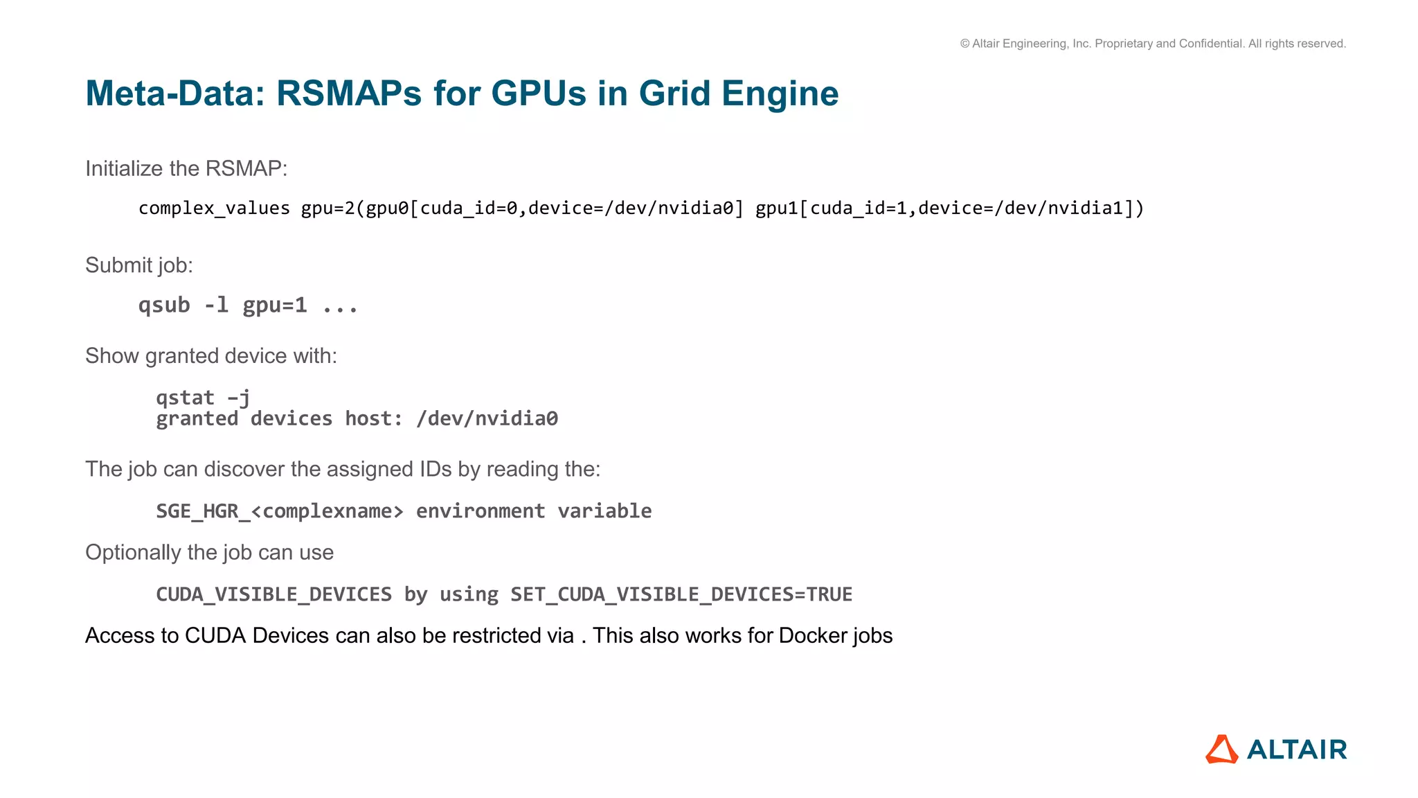 © Altair Engineering, Inc. Proprietary and Confidential. All rights reserved.
Meta-Data: RSMAPs for GPUs in Grid Engine
Initialize the RSMAP:
complex_values gpu=2(gpu0[cuda_id=0,device=/dev/nvidia0] gpu1[cuda_id=1,device=/dev/nvidia1])
Submit job:
qsub -l gpu=1 ...
Show granted device with:
qstat –j
granted devices host: /dev/nvidia0
The job can discover the assigned IDs by reading the:
SGE_HGR_<complexname> environment variable
Optionally the job can use
CUDA_VISIBLE_DEVICES by using SET_CUDA_VISIBLE_DEVICES=TRUE
Access to CUDA Devices can also be restricted via . This also works for Docker jobs
 