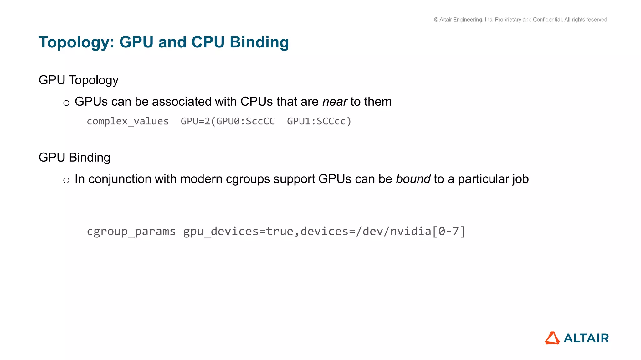 © Altair Engineering, Inc. Proprietary and Confidential. All rights reserved.
Topology: GPU and CPU Binding
GPU Topology
o GPUs can be associated with CPUs that are near to them
complex_values GPU=2(GPU0:SccCC GPU1:SCCcc)
GPU Binding
o In conjunction with modern cgroups support GPUs can be bound to a particular job
cgroup_params gpu_devices=true,devices=/dev/nvidia[0-7]
 