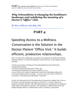 PART 4 A SEVEN PART SERIES ON HOW HEALTHCARE IS TRENDING.
AND, IT’S RIGHT IN THE PALM OF YOUR HANDS.
_________________________________________________________________________
Why Telemedicine is changing the healthcare
landscape and redefining the meaning of a
Doctor’s “Office” visit.
By Steve Okhravi, MD, MBA, CPE
_________________________________________________________________________
PART 4
Speeding Access to a Wellness
Conversation is the Solution in the
Doctor/Patient “Office Visit.” It builds
efficient, productive relationships.
Once we realize that enabling the conversation more elegantly via mobile and robustly
technical solutions, we realize the healthcare conversation can, in fact, happen anytime,
anywhere.
And, the conversation can help grow the relationship because the old barriers:
a) Appointment setting;
b) Travel to-and-from the physician’s office; and
c) Waiting for the physician to become available, etc., etc.,
we see a whole new window of opportunity to grow the relationship, enhance the
conversation and close the service gap…to make it more universally available for
consumption. This premise puts the patient’s needs first.
In short, the interconnectivity of the patient/doctor interaction is aligned rather than on
the Doctors turf and singularly dependent on the Doctor’s calendar. There is no
separation of church and state. The relationship and power is equalized in the optimized
totally mobile Telemedicine experience. The experience is influenced heavily by the
medium through which it’s communicated. And, it’s already in your pocket!
 