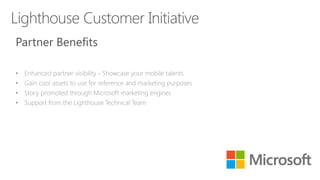 Partner Benefits
• Enhanced partner visibility - Showcase your mobile talents
• Gain cool assets to use for reference and marketing purposes
• Story promoted through Microsoft marketing engines
• Support from the Lighthouse Technical Team
 