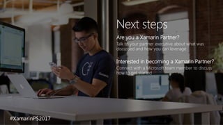 Next steps
Are you a Xamarin Partner?
Talk to your partner executive about what was
discussed and how you can leverage
Interested in becoming a Xamarin Partner?
Connect with a Microsoft team member to discuss
how to get started
#XamarinPS2017
 