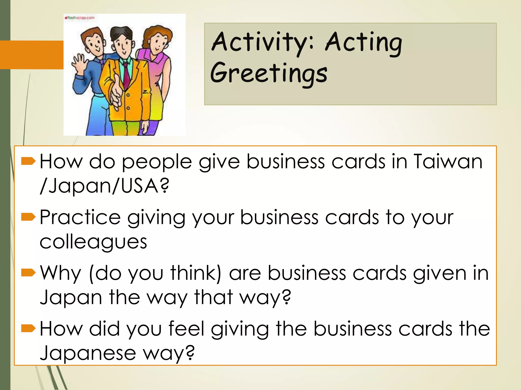 Activity: Acting
Greetings
How do people give business cards in Taiwan
/Japan/USA?
Practice giving your business cards to your
colleagues
Why (do you think) are business cards given in
Japan the way that way?
How did you feel giving the business cards the
Japanese way?
 