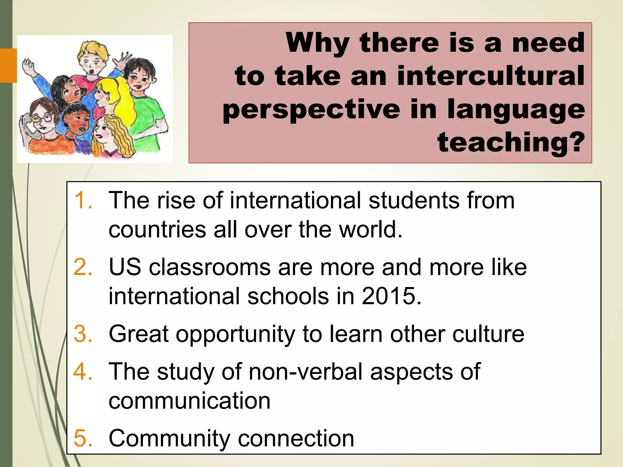 1. The rise of international students from
countries all over the world.
2. US classrooms are more and more like
international schools in 2015.
3. Great opportunity to learn other culture
4. The study of non-verbal aspects of
communication
5. Community connection
Why there is a need
to take an intercultural
perspective in language
teaching?
 