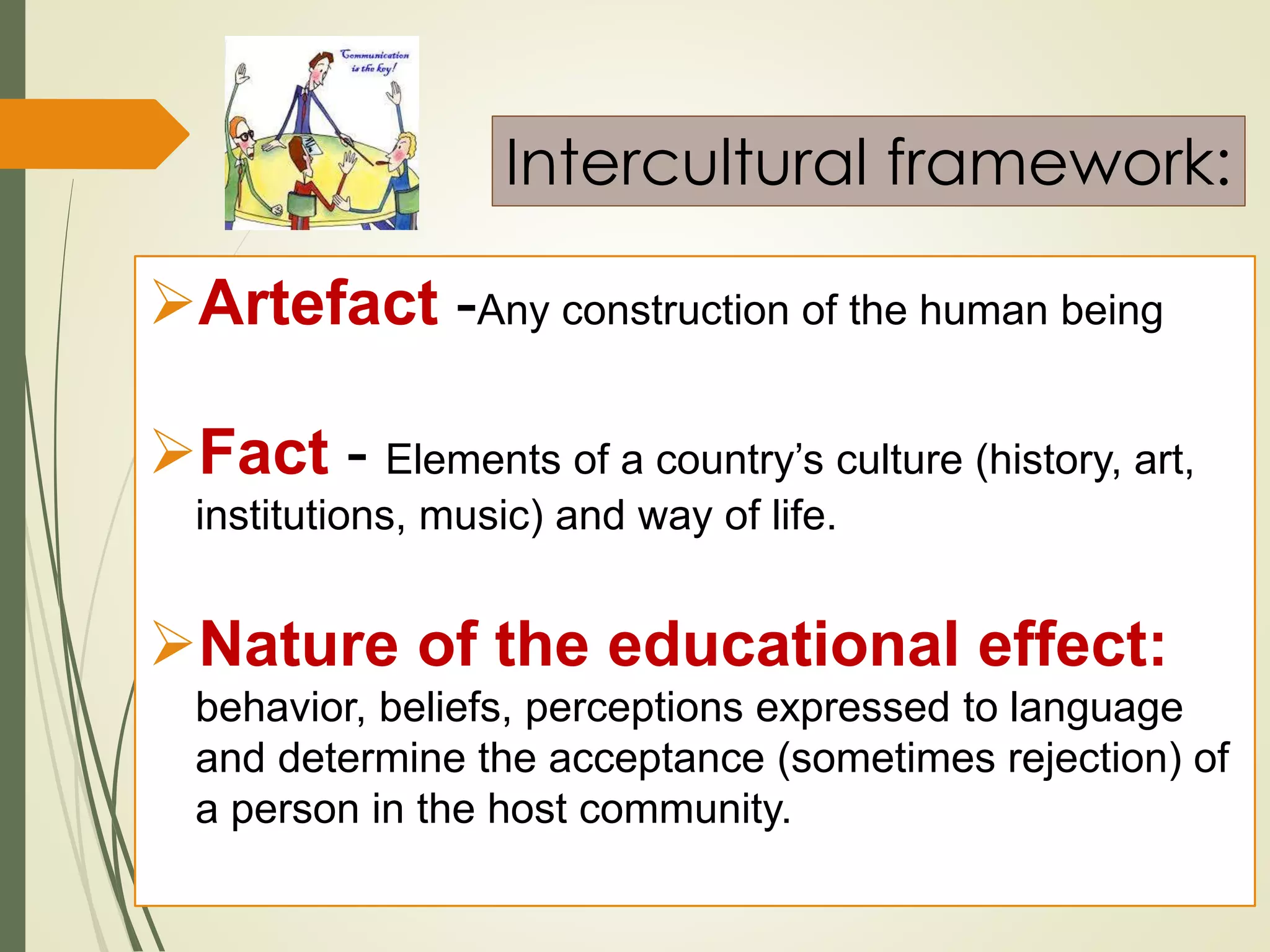 Artefact -Any construction of the human being
Fact - Elements of a country’s culture (history, art,
institutions, music) and way of life.
Nature of the educational effect:
behavior, beliefs, perceptions expressed to language
and determine the acceptance (sometimes rejection) of
a person in the host community.
Intercultural framework:
 
