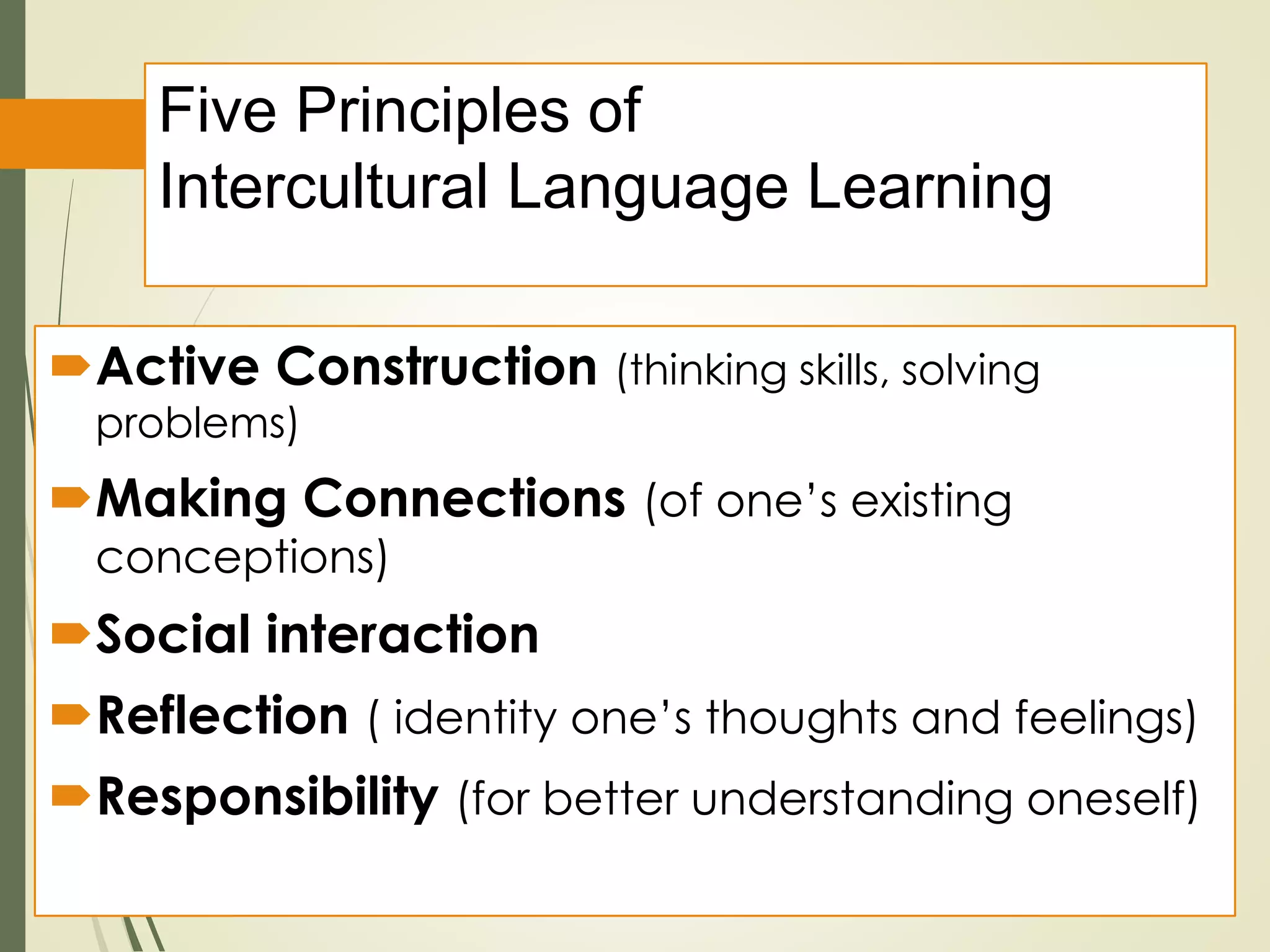 Five Principles of
Intercultural Language Learning
Active Construction (thinking skills, solving
problems)
Making Connections (of one’s existing
conceptions)
Social interaction
Reflection ( identity one’s thoughts and feelings)
Responsibility (for better understanding oneself)
 