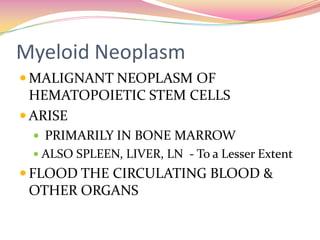 Myeloid Neoplasm MALIGNANT NEOPLASM OF HEMATOPOIETIC STEM CELLS  ARISE  PRIMARILY IN BONE MARROW ALSO SPLEEN, LIVER, LN  - To a Lesser Extent FLOOD THE CIRCULATING BLOOD & OTHER ORGANS 