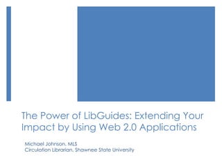 The Power of LibGuides: Extending Your
Impact by Using Web 2.0 Applications
Michael Johnson, MLS
Circulation Librarian, Shawnee State University
 