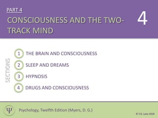 PART 4
© T.G. Lane 2018
1 THE BRAIN AND CONSCIOUSNESS
SECTIONS
CONSCIOUSNESS AND THE TWO-
TRACK MIND
Ѱ
4
Psychology, Twelfth Edition (Myers, D. G.)
2 SLEEP AND DREAMS
3 HYPNOSIS
4 DRUGS AND CONSCIOUSNESS
 