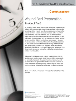 Part 4: Debridement and the Role of Enzymes




Wound Bed Preparation
It’s About TIME
An important aspect of the TIME principle is the need to address non-
viable or deficient tissue and restore the wound base and extracellu-
lar matrix proteins. In acute wounds, wound debridement is an effec-
tive way to remove necrotic tissues and bacteria so the wound can
heal with relative ease. This is not the case for chronic wounds,
where much more than debridement needs to be addressed for opti-
mal results. Chronic wounds, such as venous ulcers, have a “necrotic
burden” consisting of both necrotic tissue and exudate — as such,
these wounds can be intensely inflammatory. They produce substan-
tial amounts of exudate that interfere with healing and the effective-
ness of therapeutic products such as growth factors and bioengi-
neered skin. Therefore, in the context of wound bed preparation, clini-
cians need to remove not only eschar and frankly nonviable tissue,
but also wound exudate.


Management of nonviable tissue (necrotic burden barrier) through
debridement is one key aspect of the TIME principles though which
we remove the barriers to closure and provide an optimal wound
environment. Expert opinion advocates the removal of nonviable tis-
sue as essential to promoting healing and reducing the risk of local
infection, provided adequate blood supply to the wound is present.


This is part 4 of a 12-part series of articles on Wound Bed Preparation
and TIME.




83 General Warren Boulevard, Suite 100    This publication is provided by Smith & Nephew, Inc., as a
Malvern, PA 19355                         continuous professional service. For additional reprints or information
Phone (800) 237-7285 FAX (610) 560-0502   on Smith & Nephew products, contact your local Smith & Nephew
www.hmpcommunications.com                 representative or call (800) 876-1261.
 
