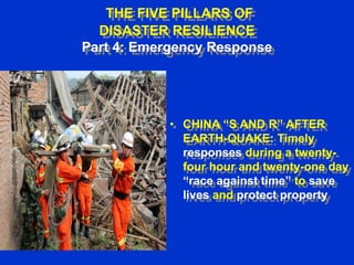 THE FIVE PILLARS OF
DISASTER RESILIENCE
Part 4: Emergency Response

• CHINA “S AND R” AFTER
EARTH-QUAKE: Timely
responses during a twentyfour hour and twenty-one day
“race against time” to save
lives and protect property

 