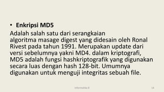 • Enkripsi MD5
Adalah salah satu dari serangkaian
algoritma masage digest yang didesain oleh Ronal
Rivest pada tahun 1991. Merupakan update dari
versi sebelumnya yakni MD4. dalam kriptografi,
MD5 adalah fungsi hashkriptografik yang digunakan
secara luas dengan hash 128-bit. Umumnya
digunakan untuk menguji integritas sebuah file.
Informatika 8 14
 