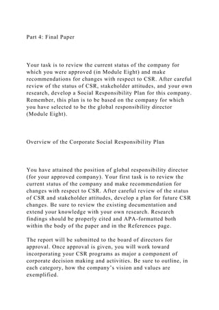 Part 4: Final Paper
Your task is to review the current status of the company for
which you were approved (in Module Eight) and make
recommendations for changes with respect to CSR. After careful
review of the status of CSR, stakeholder attitudes, and your own
research, develop a Social Responsibility Plan for this company.
Remember, this plan is to be based on the company for which
you have selected to be the global responsibility director
(Module Eight).
Overview of the Corporate Social Responsibility Plan
You have attained the position of global responsibility director
(for your approved company). Your first task is to review the
current status of the company and make recommendation for
changes with respect to CSR. After careful review of the status
of CSR and stakeholder attitudes, develop a plan for future CSR
changes. Be sure to review the existing documentation and
extend your knowledge with your own research. Research
findings should be properly cited and APA-formatted both
within the body of the paper and in the References page.
The report will be submitted to the board of directors for
approval. Once approval is given, you will work toward
incorporating your CSR programs as major a component of
corporate decision making and activities. Be sure to outline, in
each category, how the company’s vision and values are
exemplified.
 