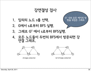 Strong Connectivity: Algorithm


                      Theorem. Can determine if G is strongly connected in O(m + n) time.
                      Pf.
                       !  Pick any node s.
                       !  Run BFS from s in G.      reverse orientation of every edge in G

                       !  Run BFS from s in Grev.
                       !  Return true iff all nodes reached in both BFS executions.
                       !  Correctness follows immediately from previous lemma. !




                             strongly connected                     not strongly connected




                                                                                             37



Saturday, April 30, 2011                                                                          28
 