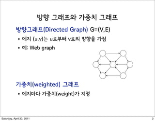 Directed Graphs


hs                          Directed graph. G = (V, E)
                             ! Edge (u, v) goes from node u to node v.




                            Ex. Web graph - hyperlink points from one web page to a
                             ! Directedness of graph is crucial.
                             ! Modern web search engines exploit hyperlink structur
                               pages by importance.
 Saturday, April 30, 2011                                                       3
 