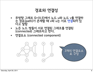 Paths and Connectivity


Def. A path in an undirected graph G = (V, E) is a sequence P of nodes
v1, v2, …, vk-1, vk with the property that each consecutive pair vi, vi+1 is
joined by an edge in E.

Def. A path is simple if all nodes are distinct.

Def. An undirected graph is connected if for every pair of nodes u and
v, there is a path between u and v.




                                                                               10



Saturday, April 30, 2011                                                            8
 