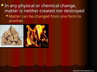 In any physical or chemical change,
matter is neither created nor destroyed
Matter can be changed from one form to
another.
Copyright © 2024 SlideSpark .LLC
 