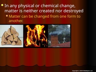 In any physical or chemical change,
matter is neither created nor destroyed
Matter can be changed from one form to
another.
Copyright © 2024 SlideSpark .LLC
 