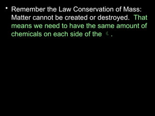 • Remember the Law Conservation of Mass:
Matter cannot be created or destroyed. That
means we need to have the same amount of
chemicals on each side of the .
• For this reason, put a square around the
chemical formulas.
• Example
 