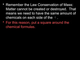 • Remember the Law Conservation of Mass:
Matter cannot be created or destroyed. That
means we need to have the same amount of
chemicals on each side of the .
• For this reason, put a square around the
chemical formulas.
 