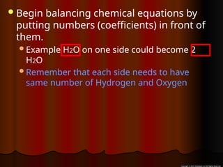 Begin balancing chemical equations by
putting numbers (coefficients) in front of
them.
Example H2O on one side could become 2
H2O
Remember that each side needs to have
same number of Hydrogen and Oxygen
 